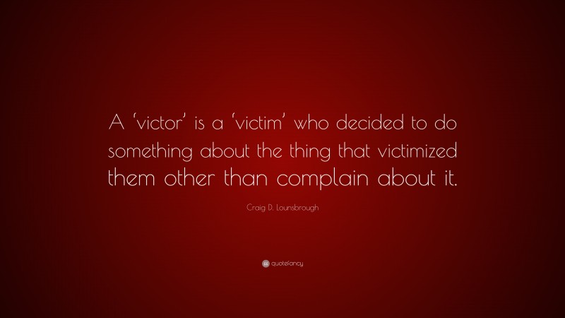 Craig D. Lounsbrough Quote: “A ‘victor’ is a ‘victim’ who decided to do something about the thing that victimized them other than complain about it.”