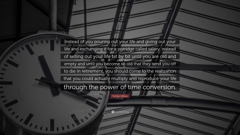 Sunday Adelaja Quote: “Instead of you pouring out your life and giving out your life and exchanging it for a porridge called salary, instead of selling out your life bit by bit until you are old and empty and until you become so old that they send you off to die in retirement, you should come to the realization that you could actually multiply and reproduce your life through the power of time conversion.”