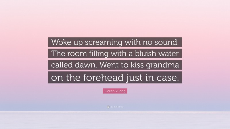 Ocean Vuong Quote: “Woke up screaming with no sound. The room filling with a bluish water called dawn. Went to kiss grandma on the forehead just in case.”