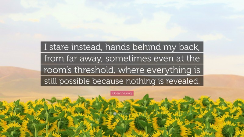 Ocean Vuong Quote: “I stare instead, hands behind my back, from far away, sometimes even at the room’s threshold, where everything is still possible because nothing is revealed.”