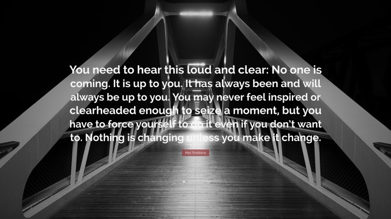 Mel Robbins Quote: “You need to hear this loud and clear: No one is coming. It is up to you. It has always been and will always be up to you. You may never feel inspired or clearheaded enough to seize a moment, but you have to force yourself to do it even if you don’t want to. Nothing is changing unless you make it change.”