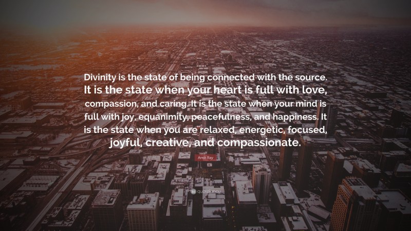 Amit Ray Quote: “Divinity is the state of being connected with the source. It is the state when your heart is full with love, compassion, and caring. It is the state when your mind is full with joy, equanimity, peacefulness, and happiness. It is the state when you are relaxed, energetic, focused, joyful, creative, and compassionate.”