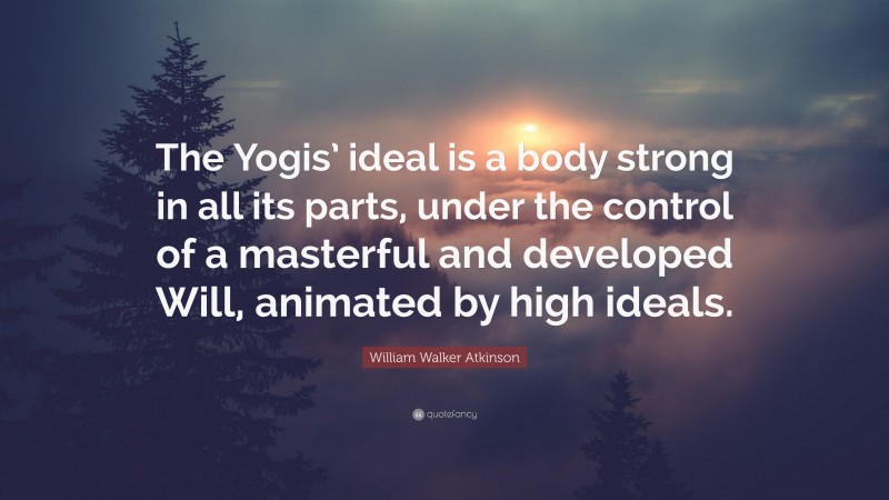 William Walker Atkinson Quote: “The Yogis’ ideal is a body strong in all its parts, under the control of a masterful and developed Will, animated by high ideals.”