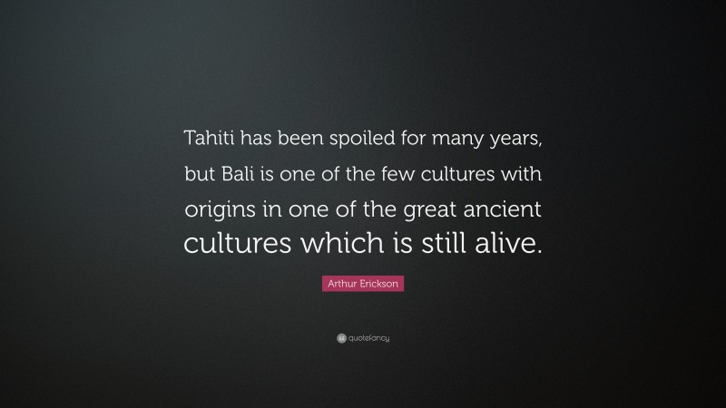 Arthur Erickson Quote: “Tahiti has been spoiled for many years, but Bali is one of the few cultures with origins in one of the great ancient cultures which is still alive.”