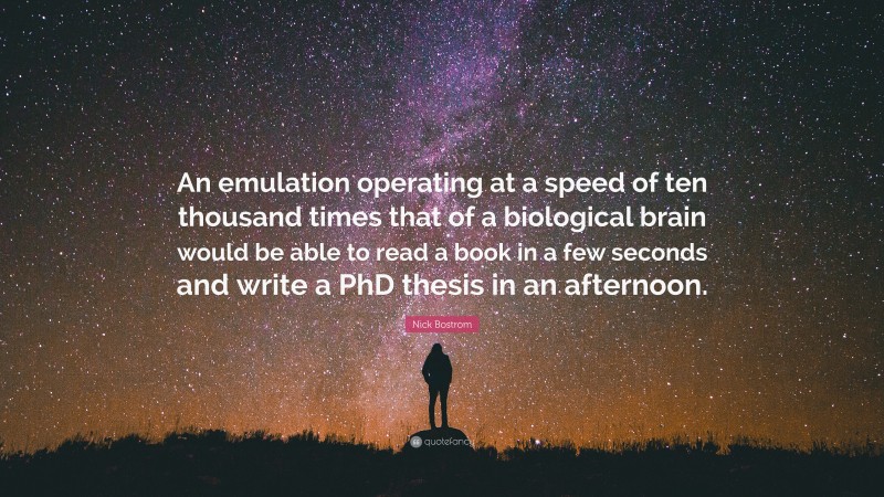 Nick Bostrom Quote: “An emulation operating at a speed of ten thousand times that of a biological brain would be able to read a book in a few seconds and write a PhD thesis in an afternoon.”