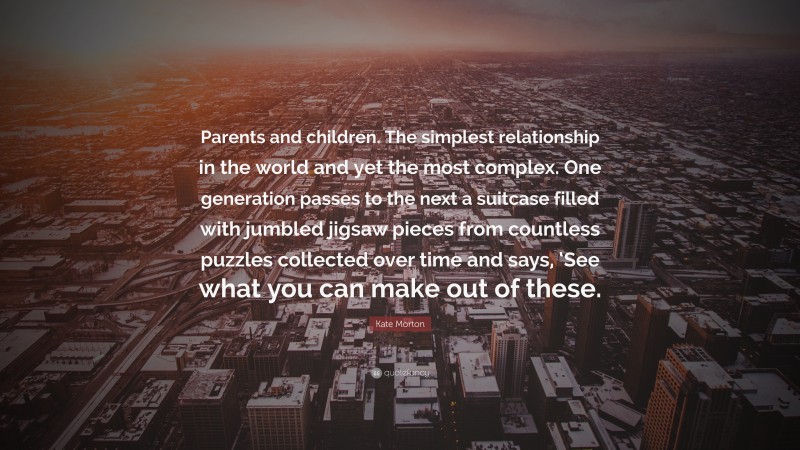 Kate Morton Quote: “Parents and children. The simplest relationship in the world and yet the most complex. One generation passes to the next a suitcase filled with jumbled jigsaw pieces from countless puzzles collected over time and says, ‘See what you can make out of these.”
