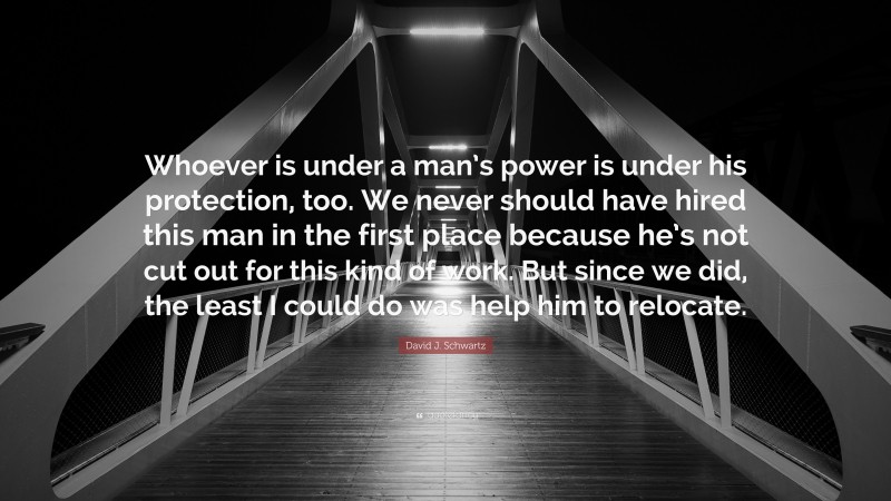 David J. Schwartz Quote: “Whoever is under a man’s power is under his protection, too. We never should have hired this man in the first place because he’s not cut out for this kind of work. But since we did, the least I could do was help him to relocate.”