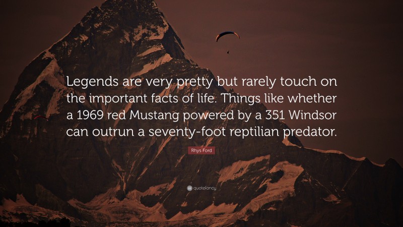Rhys Ford Quote: “Legends are very pretty but rarely touch on the important facts of life. Things like whether a 1969 red Mustang powered by a 351 Windsor can outrun a seventy-foot reptilian predator.”