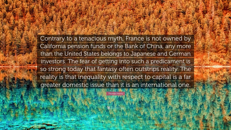Thomas Piketty Quote: “Contrary to a tenacious myth, France is not owned by California pension funds or the Bank of China, any more than the United States belongs to Japanese and German investors. The fear of getting into such a predicament is so strong today that fantasy often outstrips reality. The reality is that inequality with respect to capital is a far greater domestic issue than it is an international one.”