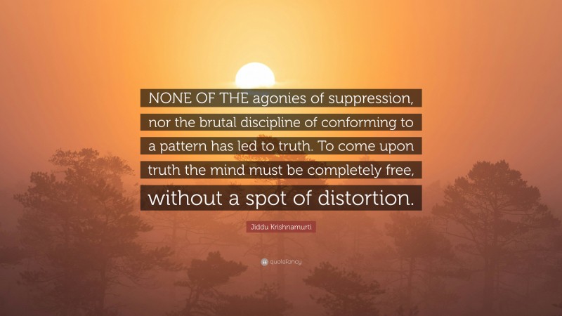 Jiddu Krishnamurti Quote: “NONE OF THE agonies of suppression, nor the brutal discipline of conforming to a pattern has led to truth. To come upon truth the mind must be completely free, without a spot of distortion.”