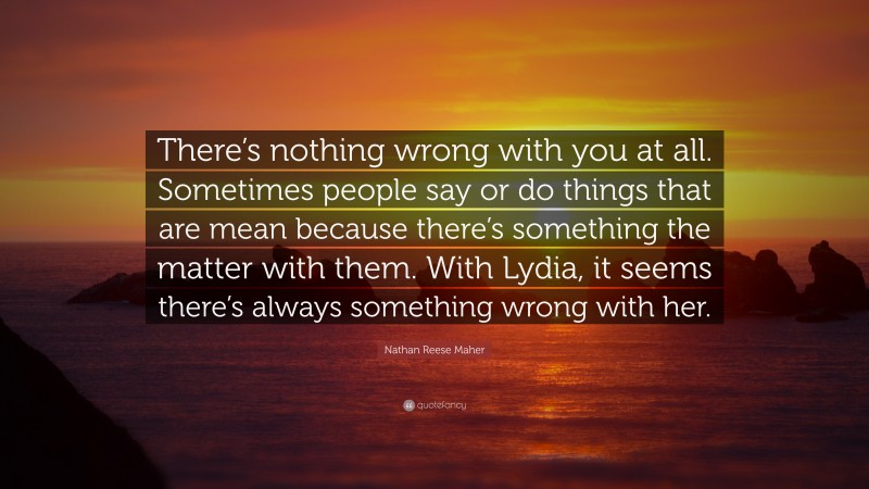 Nathan Reese Maher Quote: “There’s nothing wrong with you at all. Sometimes people say or do things that are mean because there’s something the matter with them. With Lydia, it seems there’s always something wrong with her.”