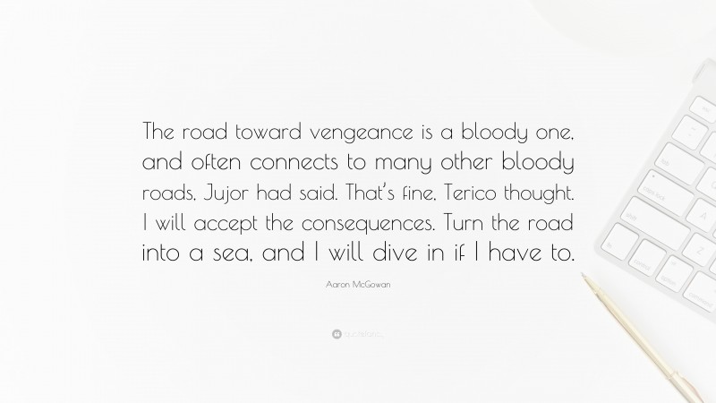 Aaron McGowan Quote: “The road toward vengeance is a bloody one, and often connects to many other bloody roads, Jujor had said. That’s fine, Terico thought. I will accept the consequences. Turn the road into a sea, and I will dive in if I have to.”