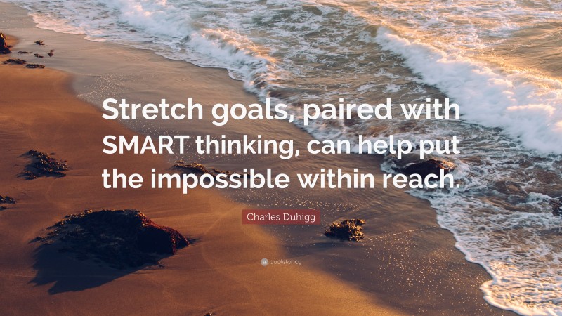 Charles Duhigg Quote: “Stretch goals, paired with SMART thinking, can help put the impossible within reach.”