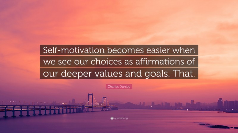 Charles Duhigg Quote: “Self-motivation becomes easier when we see our choices as affirmations of our deeper values and goals. That.”