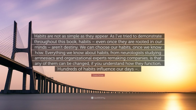 Charles Duhigg Quote: “Habits are not as simple as they appear. As I’ve tried to demonstrate throughout this book, habits – even once they are rooted in our minds – aren’t destiny. We can choose our habits, once we know how. Everything we know about habits, from neurologists studying amnesiacs and organizational experts remaking companies, is that any of them can be changed, if you understand how they function. Hundreds of habits influence our days –.”