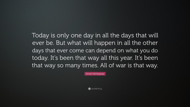 Ernest Hemingway Quote: “Today is only one day in all the days that will ever be. But what will happen in all the other days that ever come can depend on what you do today. It’s been that way all this year. It’s been that way so many times. All of war is that way.”