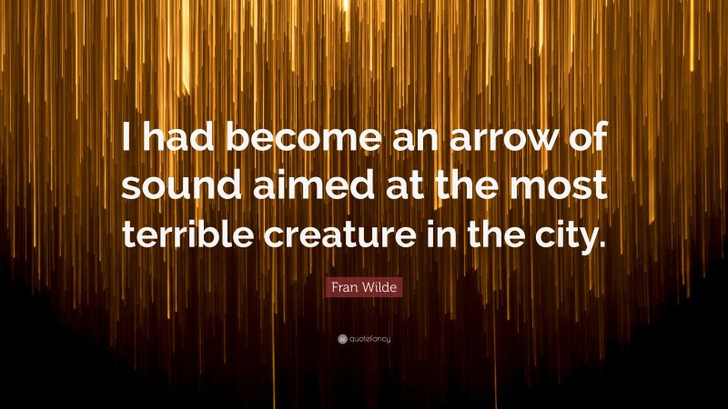 Fran Wilde Quote: “I had become an arrow of sound aimed at the most terrible creature in the city.”