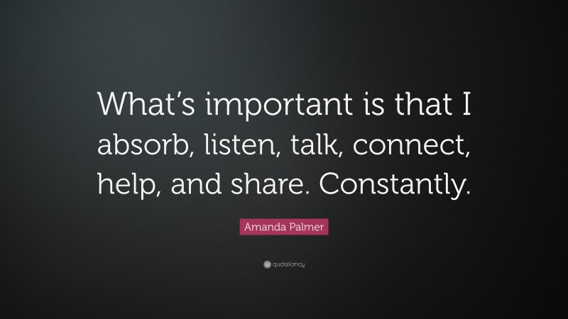 Amanda Palmer Quote: “What’s important is that I absorb, listen, talk, connect, help, and share. Constantly.”