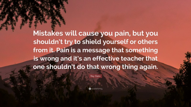 Ray Dalio Quote: “Mistakes will cause you pain, but you shouldn’t try to shield yourself or others from it. Pain is a message that something is wrong and it’s an effective teacher that one shouldn’t do that wrong thing again.”