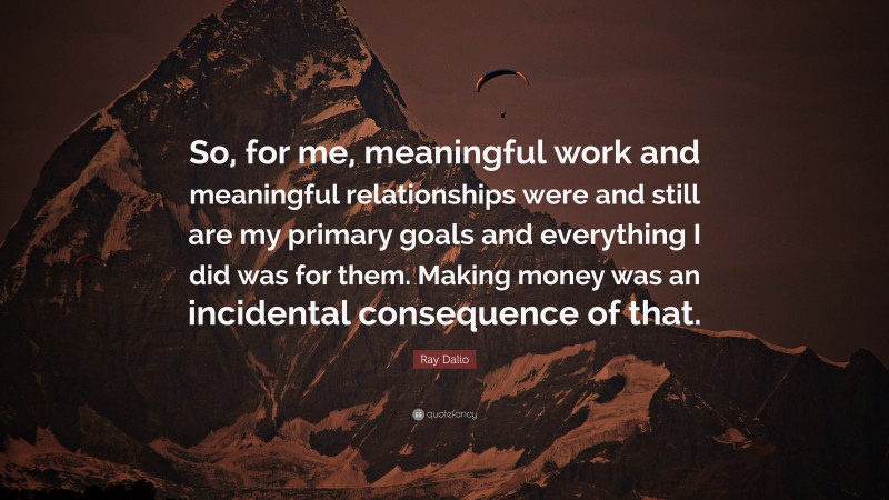 Ray Dalio Quote: “So, for me, meaningful work and meaningful relationships were and still are my primary goals and everything I did was for them. Making money was an incidental consequence of that.”
