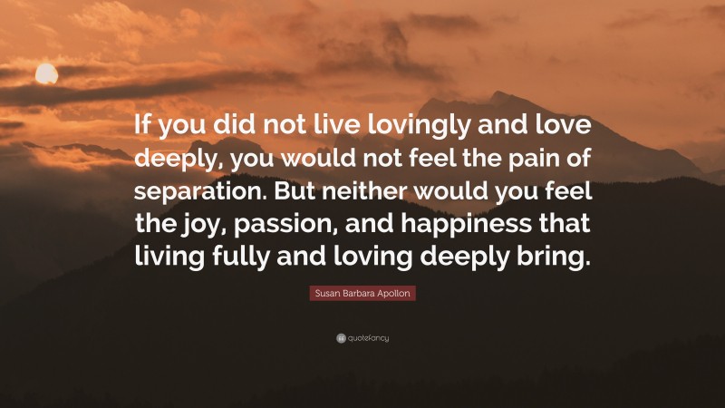 Susan Barbara Apollon Quote: “If you did not live lovingly and love deeply, you would not feel the pain of separation. But neither would you feel the joy, passion, and happiness that living fully and loving deeply bring.”