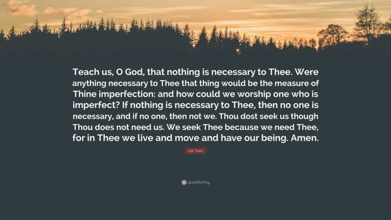 A.W. Tozer Quote: “Teach us, O God, that nothing is necessary to Thee. Were anything necessary to Thee that thing would be the measure of Thine imperfection: and how could we worship one who is imperfect? If nothing is necessary to Thee, then no one is necessary, and if no one, then not we. Thou dost seek us though Thou does not need us. We seek Thee because we need Thee, for in Thee we live and move and have our being. Amen.”