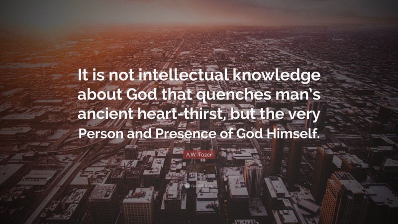A.W. Tozer Quote: “It is not intellectual knowledge about God that quenches man’s ancient heart-thirst, but the very Person and Presence of God Himself.”