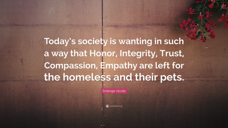 Solange nicole Quote: “Today’s society is wanting in such a way that Honor, Integrity, Trust, Compassion, Empathy are left for the homeless and their pets.”