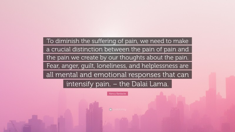 Nancy Bardacke Quote: “To diminish the suffering of pain, we need to make a crucial distinction between the pain of pain and the pain we create by our thoughts about the pain. Fear, anger, guilt, loneliness, and helplessness are all mental and emotional responses that can intensify pain. – the Dalai Lama.”