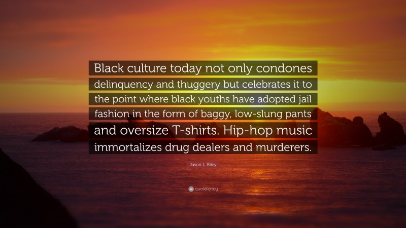 Jason L. Riley Quote: “Black culture today not only condones delinquency and thuggery but celebrates it to the point where black youths have adopted jail fashion in the form of baggy, low-slung pants and oversize T-shirts. Hip-hop music immortalizes drug dealers and murderers.”