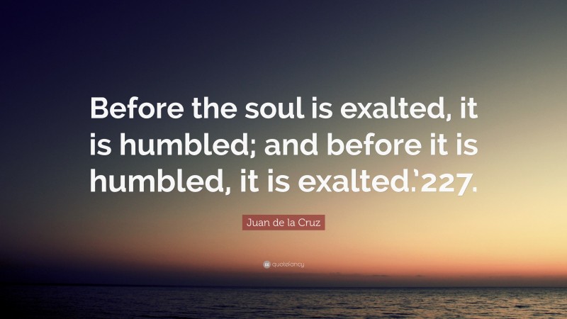 Juan de la Cruz Quote: “Before the soul is exalted, it is humbled; and before it is humbled, it is exalted.’227.”
