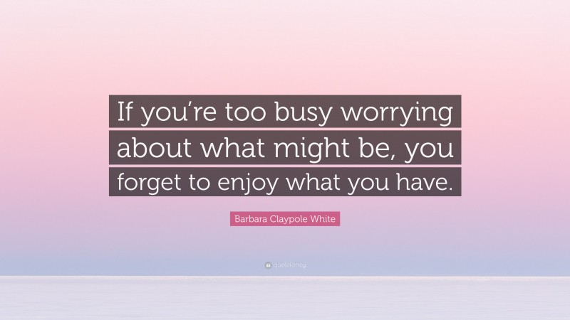 Barbara Claypole White Quote: “If you’re too busy worrying about what might be, you forget to enjoy what you have.”