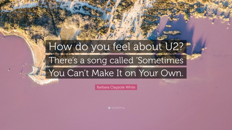 Barbara Claypole White Quote: “How do you feel about U2? There’s a song called ‘Sometimes You Can’t Make It on Your Own.”