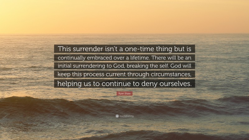 Ryan Shaw Quote: “This surrender isn’t a one-time thing but is continually embraced over a lifetime. There will be an initial surrendering to God, breaking the self. God will keep this process current through circumstances, helping us to continue to deny ourselves.”