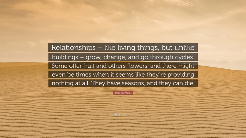 Franklin Veaux Quote: “Relationships – like living things, but unlike buildings – grow, change, and go through cycles. Some offer fruit and others flowers, and there might even be times when it seems like they’re providing nothing at all. They have seasons, and they can die.”