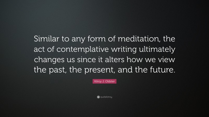 Kilroy J. Oldster Quote: “Similar to any form of meditation, the act of contemplative writing ultimately changes us since it alters how we view the past, the present, and the future.”