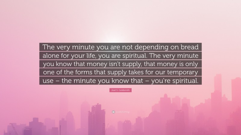 Joel S. Goldsmith Quote: “The very minute you are not depending on bread alone for your life, you are spiritual. The very minute you know that money isn’t supply, that money is only one of the forms that supply takes for our temporary use – the minute you know that – you’re spiritual.”