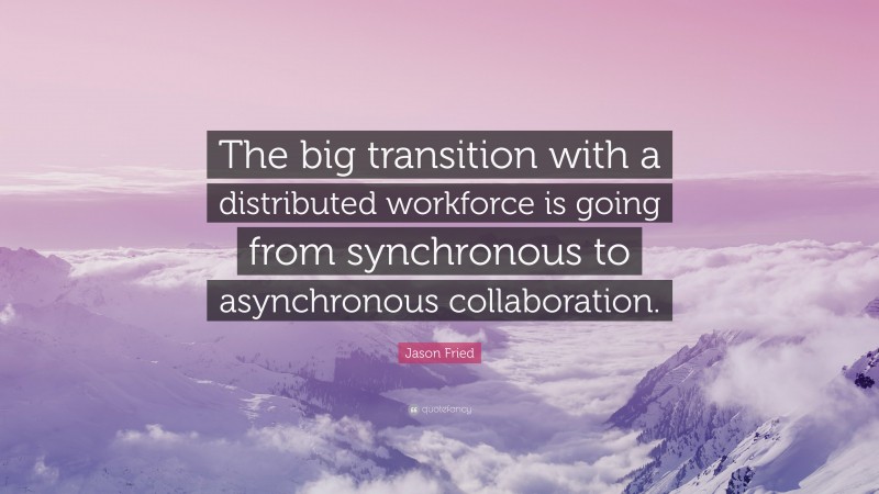 Jason Fried Quote: “The big transition with a distributed workforce is going from synchronous to asynchronous collaboration.”