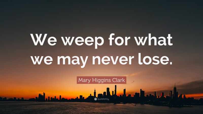 Mary Higgins Clark Quote: “We weep for what we may never lose.”