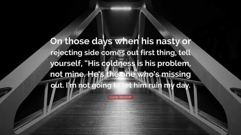Lundy Bancroft Quote: “On those days when his nasty or rejecting side comes out first thing, tell yourself, “His coldness is his problem, not mine. He’s the one who’s missing out. I’m not going to let him ruin my day.”
