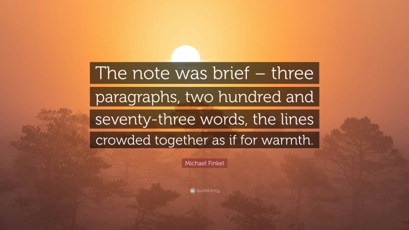 Michael Finkel Quote: “The note was brief – three paragraphs, two hundred and seventy-three words, the lines crowded together as if for warmth.”