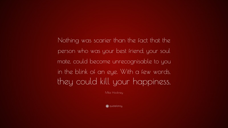 Mike Hockney Quote: “Nothing was scarier than the fact that the person who was your best friend, your soul mate, could become unrecognisable to you in the blink of an eye. With a few words, they could kill your happiness.”