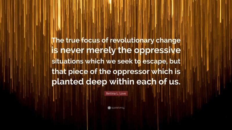 Bettina L. Love Quote: “The true focus of revolutionary change is never merely the oppressive situations which we seek to escape, but that piece of the oppressor which is planted deep within each of us.”