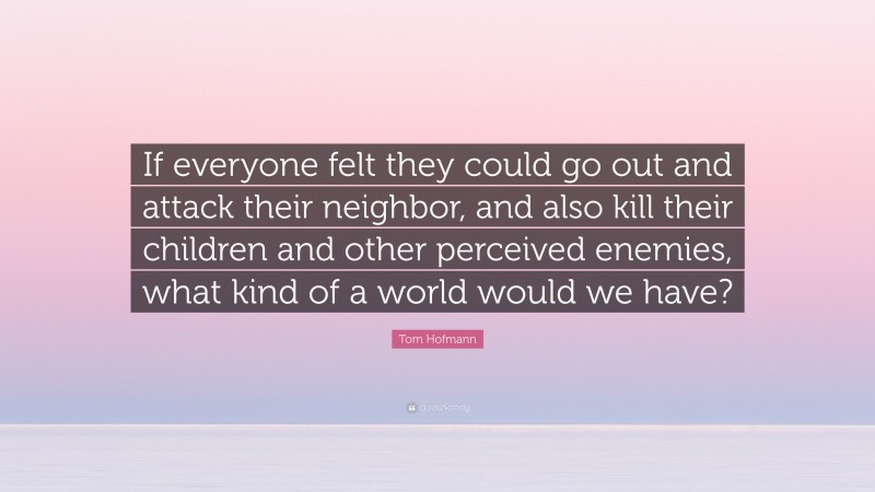 Tom Hofmann Quote: “If everyone felt they could go out and attack their neighbor, and also kill their children and other perceived enemies, what kind of a world would we have?”