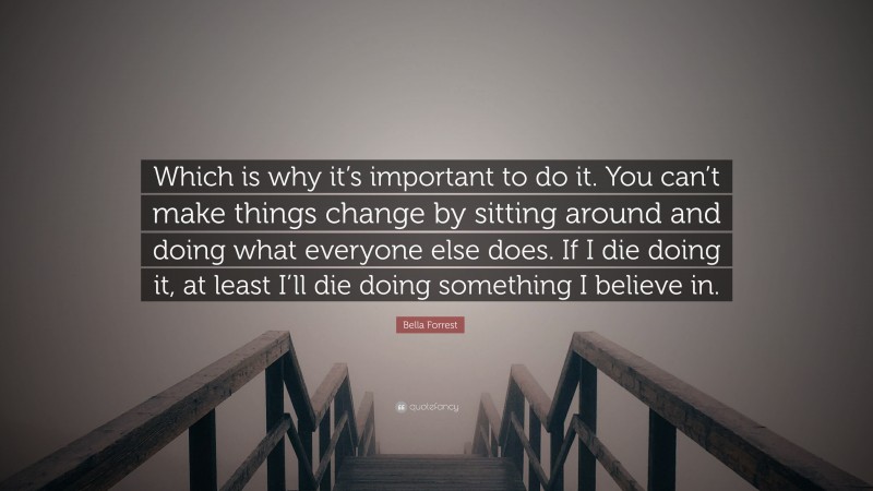Bella Forrest Quote: “Which is why it’s important to do it. You can’t make things change by sitting around and doing what everyone else does. If I die doing it, at least I’ll die doing something I believe in.”