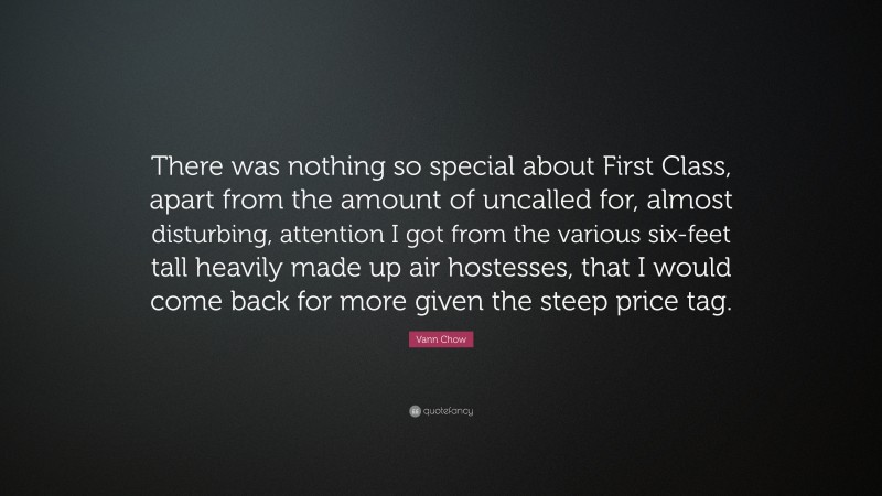 Vann Chow Quote: “There was nothing so special about First Class, apart from the amount of uncalled for, almost disturbing, attention I got from the various six-feet tall heavily made up air hostesses, that I would come back for more given the steep price tag.”
