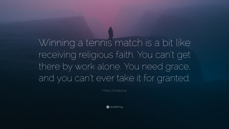 Maria Sharapova Quote: “Winning a tennis match is a bit like receiving religious faith. You can’t get there by work alone. You need grace, and you can’t ever take it for granted.”