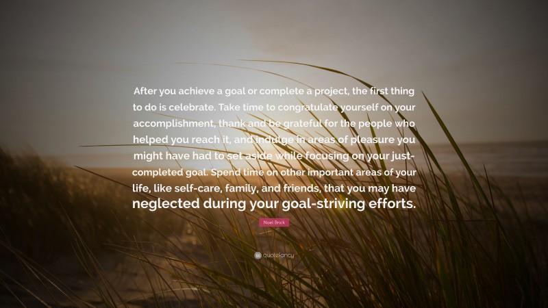 Noel Brick Quote: “After you achieve a goal or complete a project, the first thing to do is celebrate. Take time to congratulate yourself on your accomplishment, thank and be grateful for the people who helped you reach it, and indulge in areas of pleasure you might have had to set aside while focusing on your just-completed goal. Spend time on other important areas of your life, like self-care, family, and friends, that you may have neglected during your goal-striving efforts.”