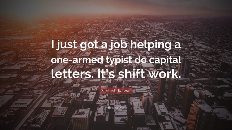 Santosh Kalwar Quote: “I just got a job helping a one-armed typist do capital letters. It’s shift work.”