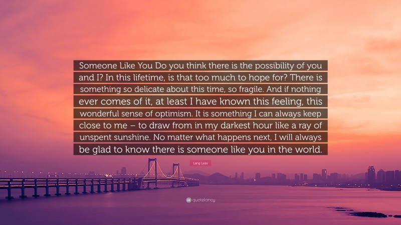Lang Leav Quote: “Someone Like You Do you think there is the possibility of you and I? In this lifetime, is that too much to hope for? There is something so delicate about this time, so fragile. And if nothing ever comes of it, at least I have known this feeling, this wonderful sense of optimism. It is something I can always keep close to me – to draw from in my darkest hour like a ray of unspent sunshine. No matter what happens next, I will always be glad to know there is someone like you in the world.”
